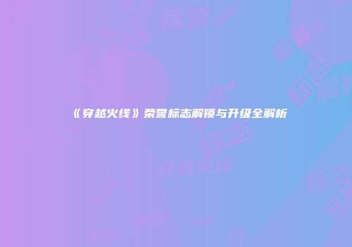 《穿越火线》荣誉标志解锁与升级全解析