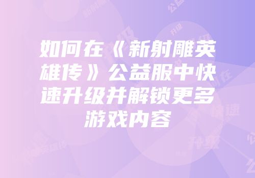 如何在《新射雕英雄传》公益服中快速升级并解锁更多游戏内容