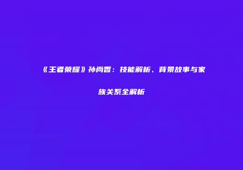 《王者荣耀》孙尚香：技能解析、背景故事与家族关系全解析