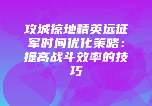 攻城掠地精英远征军时间优化策略：提高战斗效率的技巧