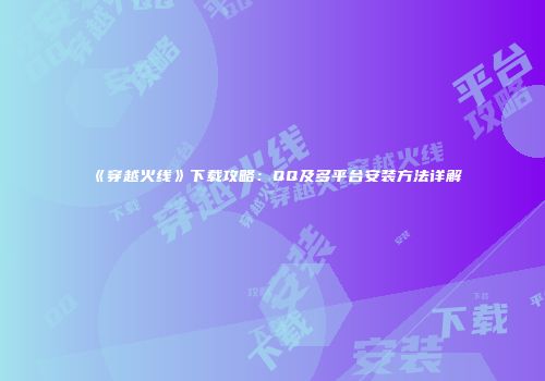 《穿越火线》下载攻略：QQ及多平台安装方法详解