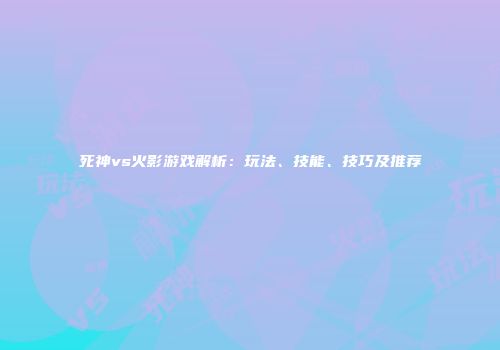 死神vs火影游戏解析：玩法、技能、技巧及推荐