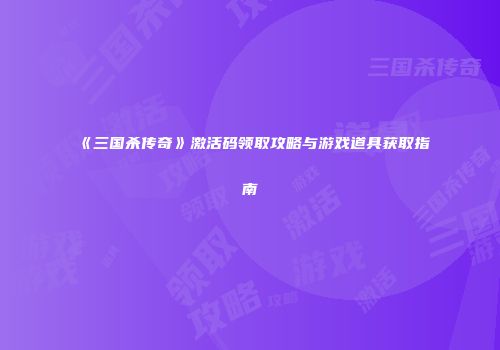 《三国杀传奇》激活码领取攻略与游戏道具获取指南