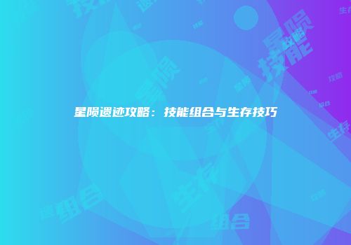 星陨遗迹攻略：技能组合与生存技巧