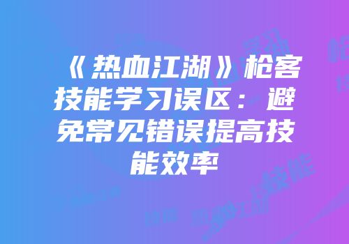 《热血江湖》枪客技能学习误区：避免常见错误提高技能效率