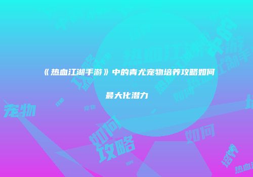 《热血江湖手游》中的青尤宠物培养攻略如何最大化潜力