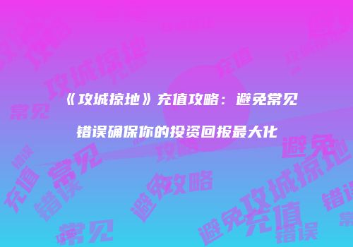《攻城掠地》充值攻略：避免常见错误确保你的投资回报最大化