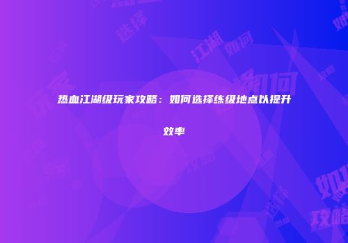 热血江湖级玩家攻略：如何选择练级地点以提升效率