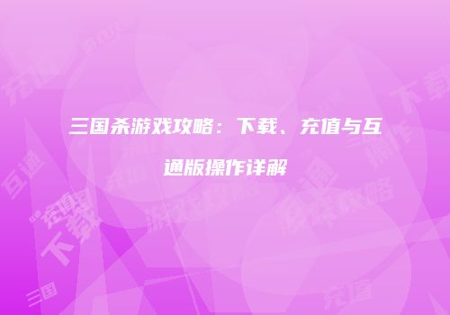 三国杀游戏攻略：下载、充值与互通版操作详解