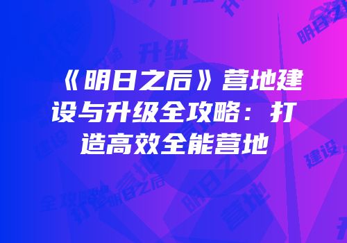 《明日之后》营地建设与升级全攻略：打造高效全能营地