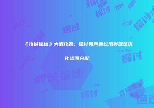 《攻城掠地》大酒攻略：探讨如何通过酒类建筑优化资源分配