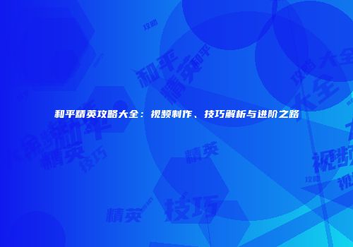 和平精英攻略大全：视频制作、技巧解析与进阶之路