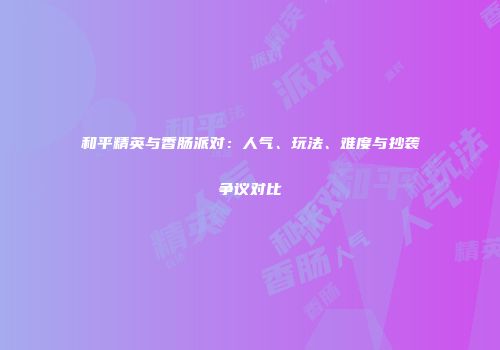 和平精英与香肠派对：人气、玩法、难度与抄袭争议对比