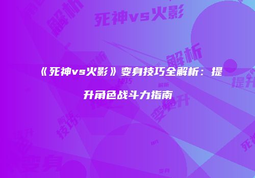 《死神vs火影》变身技巧全解析：提升角色战斗力指南