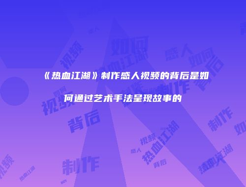 《热血江湖》制作感人视频的背后是如何通过艺术手法呈现故事的