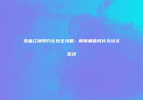 热血江湖预约礼包全攻略：解锁角色成长与社交互动