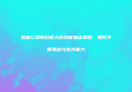 热血江湖怀旧服大枪技能加点策略：如何平衡输出与生存能力