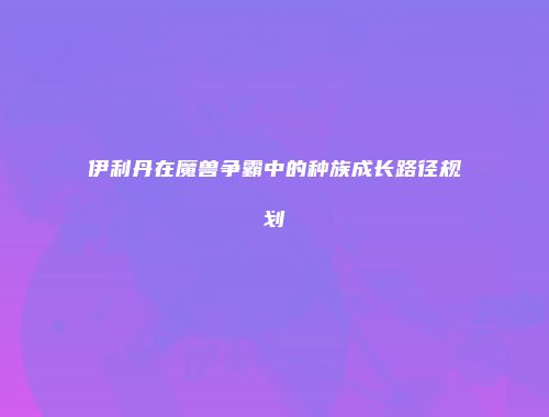 伊利丹在魔兽争霸中的种族成长路径规划