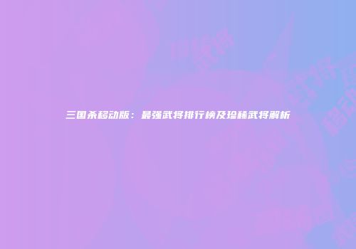 三国杀移动版：最强武将排行榜及珍稀武将解析