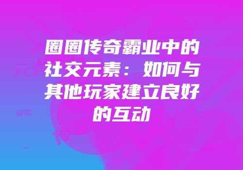 圈圈传奇霸业中的社交元素：如何与其他玩家建立良好的互动