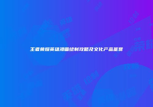 王者荣耀英雄漫画绘制攻略及文化产品鉴赏
