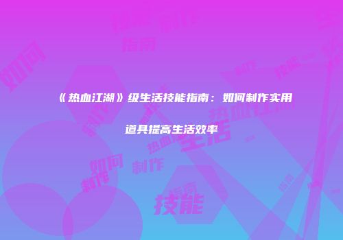 《热血江湖》级生活技能指南:如何制作实用道具提高生活效率