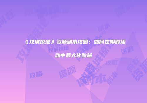 《攻城掠地》资源副本攻略：如何在限时活动中最大化收益