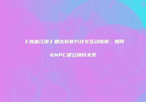 《热血江湖》复古仿官方社交互动指南：如何与NPC建立良好关系