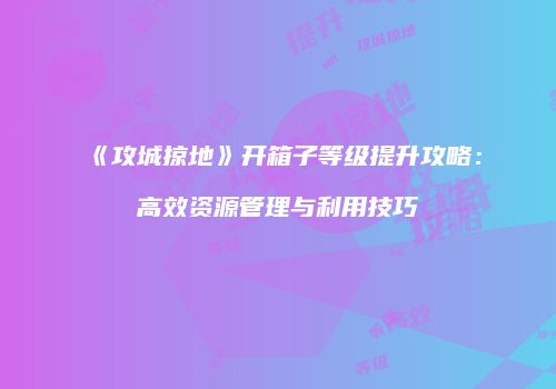 《攻城掠地》开箱子等级提升攻略：高效资源管理与利用技巧