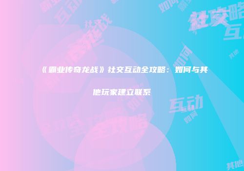 《霸业传奇龙战》社交互动全攻略：如何与其他玩家建立联系