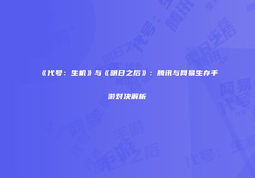 《代号：生机》与《明日之后》：腾讯与网易生存手游对决解析