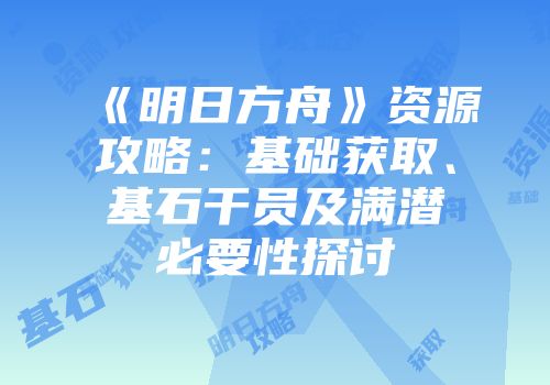 《明日方舟》资源攻略：基础获取、基石干员及满潜必要性探讨