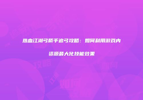 热血江湖弓箭手追弓攻略：如何利用游戏内资源最大化技能效果