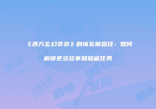 《西方玄幻页游》剧情发展路径：如何解锁更多故事和隐藏任务