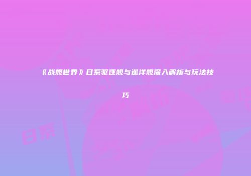 《战舰世界》日系驱逐舰与巡洋舰深入解析与玩法技巧