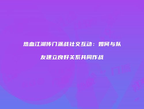 热血江湖传门派战社交互动：如何与队友建立良好关系共同作战