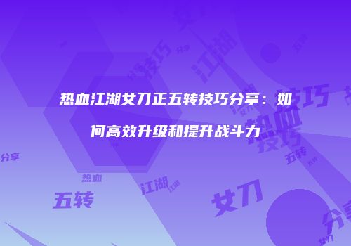 热血江湖女刀正五转技巧分享:如何高效升级和提升战斗力