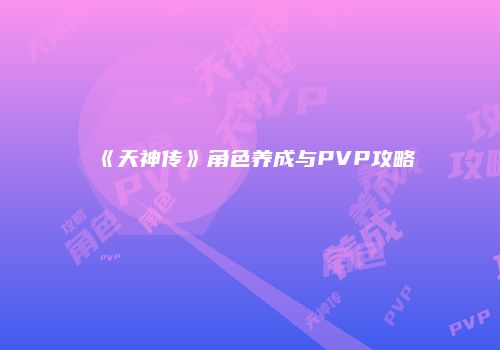 《天神传》角色养成与PVP攻略