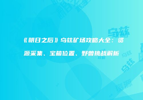 《明日之后》乌兹矿场攻略大全：资源采集、宝箱位置、野兽挑战解析