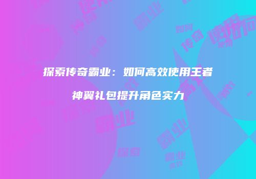 探索传奇霸业：如何高效使用王者神翼礼包提升角色实力