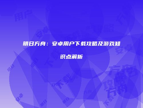 明日方舟：安卓用户下载攻略及游戏知识点解析