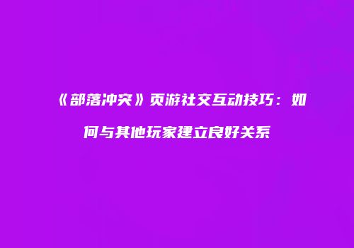 《部落冲突》页游社交互动技巧:如何与其他玩家建立良好关系
