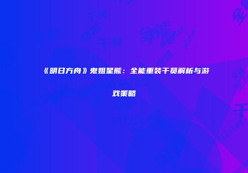《明日方舟》鬼姐星熊：全能重装干员解析与游戏策略