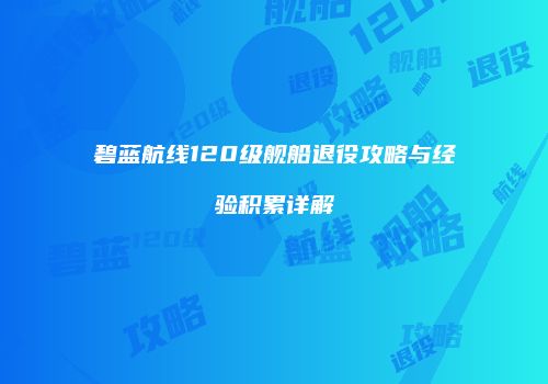 碧蓝航线120级舰船退役攻略与经验积累详解