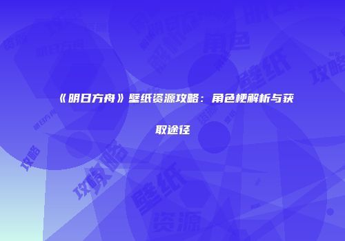《明日方舟》壁纸资源攻略：角色梗解析与获取途径