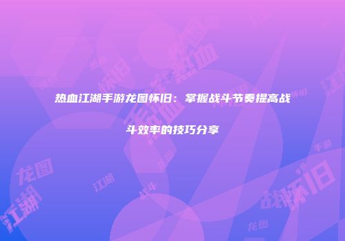 热血江湖手游龙图怀旧：掌握战斗节奏提高战斗效率的技巧分享