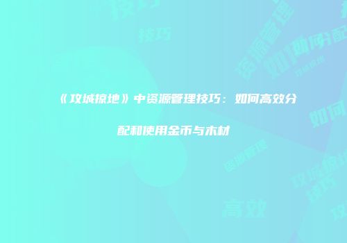 《攻城掠地》中资源管理技巧：如何高效分配和使用金币与木材