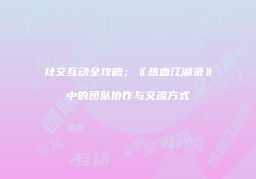 社交互动全攻略：《热血江湖录》中的团队协作与交流方式