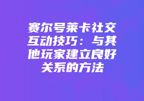 赛尔号莱卡社交互动技巧：与其他玩家建立良好关系的方法