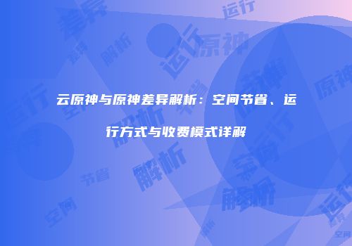 云原神与原神差异解析：空间节省、运行方式与收费模式详解